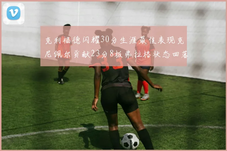 克利福德闪耀30分生涯最佳表现克尼佩尔贡献23分8板弗拉格状态回落仅得14分