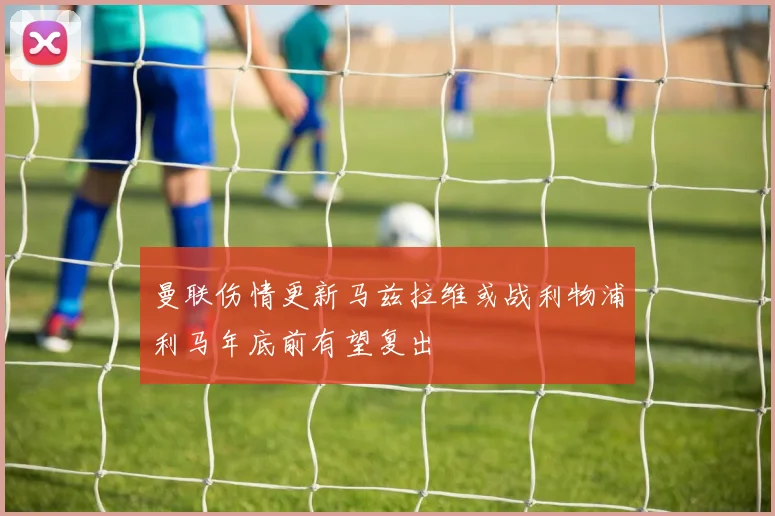 曼联伤情更新马兹拉维或战利物浦利马年底前有望复出