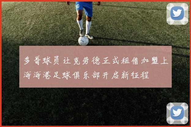 多哥球员让克劳德正式租借加盟上海海港足球俱乐部开启新征程