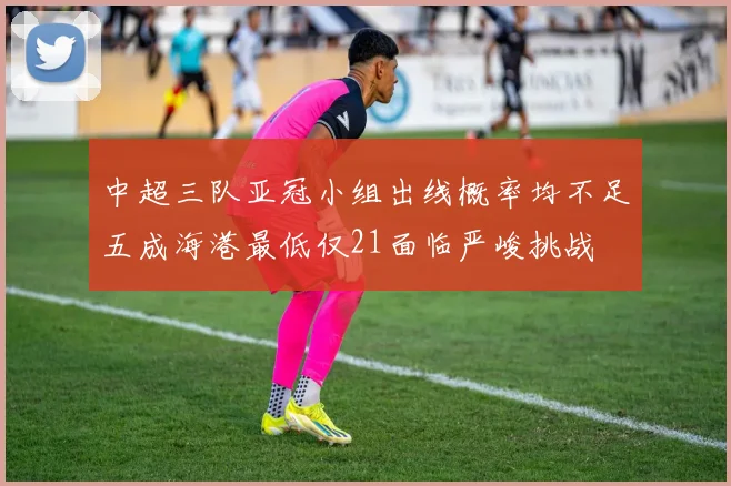 中超三队亚冠小组出线概率均不足五成海港最低仅21面临严峻挑战