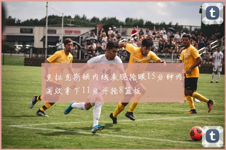 克拉克斯顿内线表现抢眼15分钟内高效拿下11分并抢8篮板