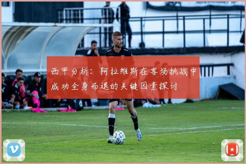 西甲分析：阿拉维斯在客场挑战中成功全身而退的关键因素探讨