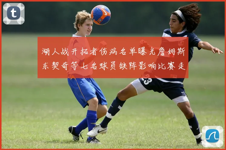 湖人战开拓者伤病名单曝光詹姆斯东契奇等七名球员缺阵影响比赛走势