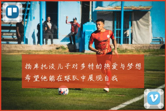 扬库托谈儿子对多特的热爱与梦想希望他能在球队中展现自我