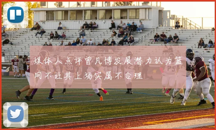 媒体人点评曾凡博发展潜力认为篮网不让其上场实属不合理