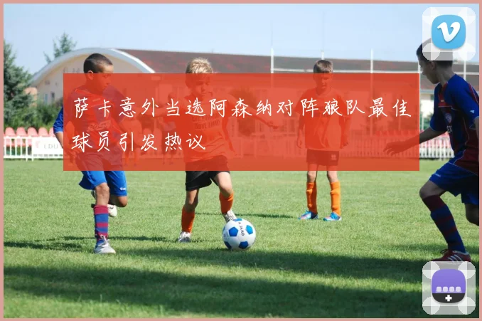 萨卡意外当选阿森纳对阵狼队最佳球员引发热议