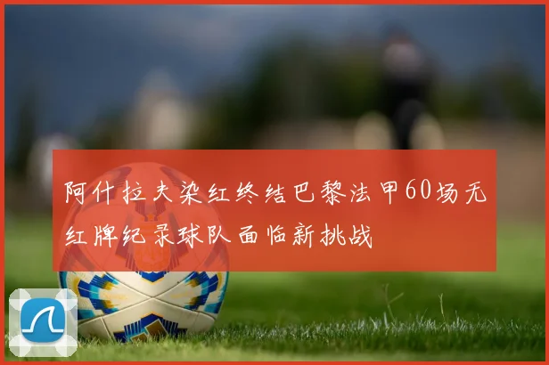 阿什拉夫染红终结巴黎法甲60场无红牌纪录球队面临新挑战