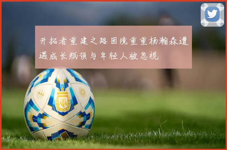 开拓者重建之路困境重重杨瀚森遭遇成长瓶颈与年轻人被忽视