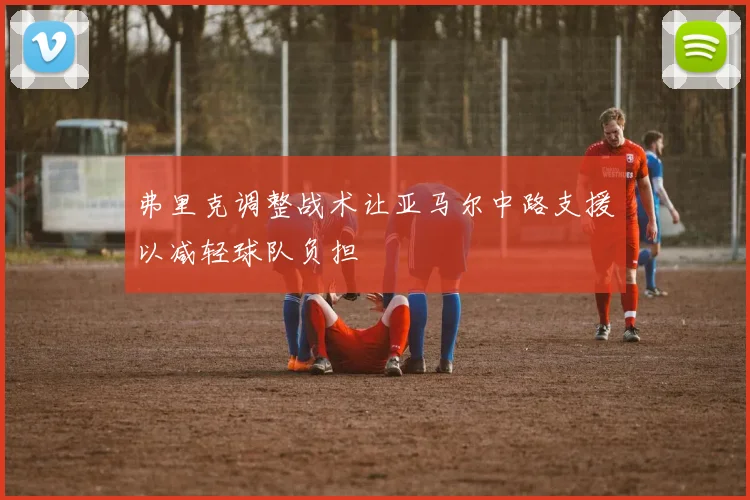 弗里克调整战术让亚马尔中路支援以减轻球队负担