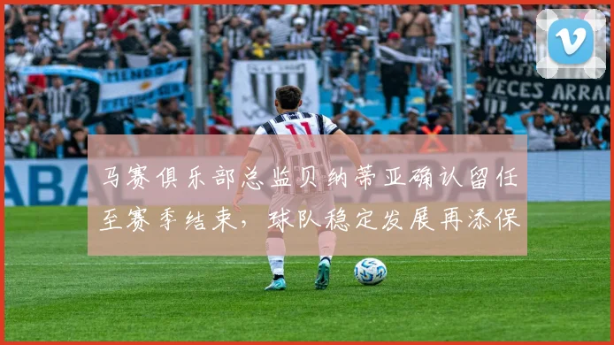 马赛俱乐部总监贝纳蒂亚确认留任至赛季结束，球队稳定发展再添保障
