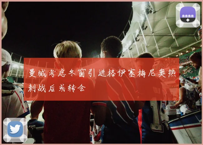 曼城考虑冬窗引进格伊塞梅尼奥热刺战后或转会