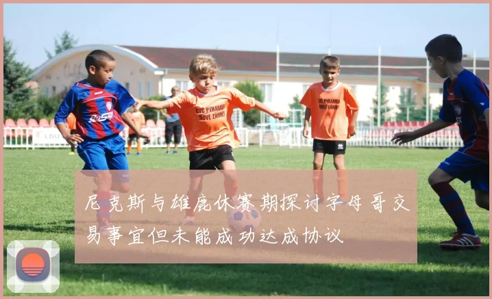 尼克斯与雄鹿休赛期探讨字母哥交易事宜但未能成功达成协议