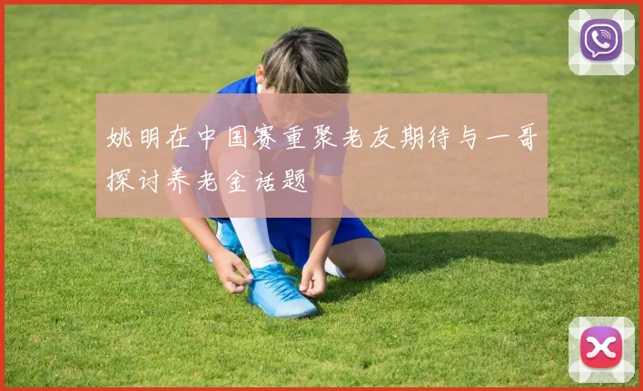 姚明在中国赛重聚老友期待与一哥探讨养老金话题