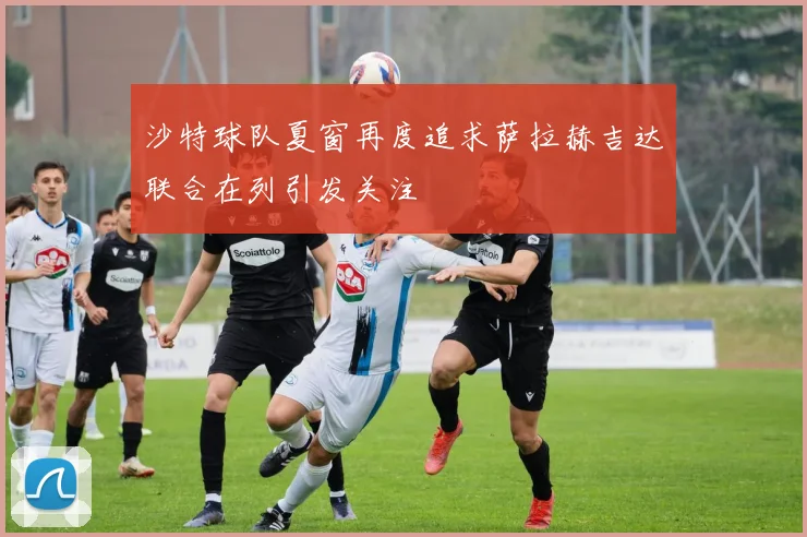 沙特球队夏窗再度追求萨拉赫吉达联合在列引发关注