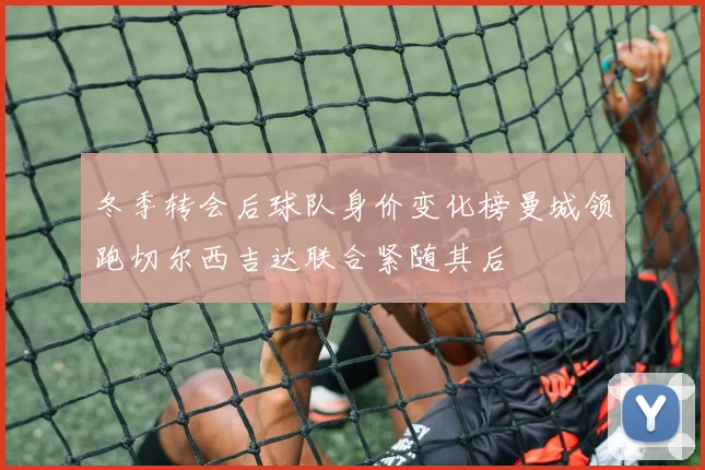 冬季转会后球队身价变化榜曼城领跑切尔西吉达联合紧随其后
