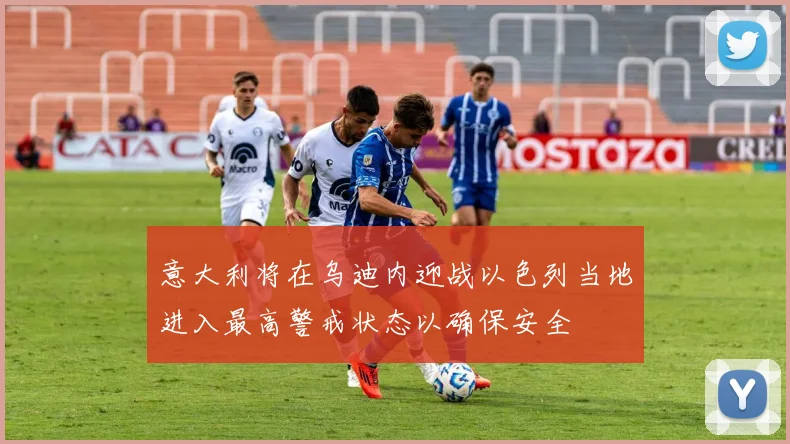 意大利将在乌迪内迎战以色列当地进入最高警戒状态以确保安全