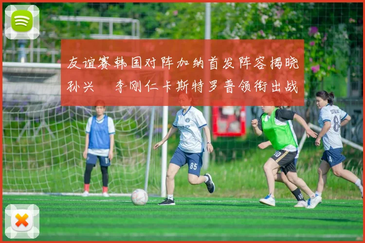 友谊赛韩国对阵加纳首发阵容揭晓孙兴慜李刚仁卡斯特罗普领衔出战