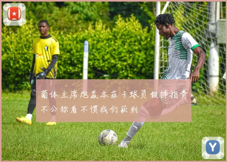 葡体主席炮轰本菲卡球员假摔指责不公称看不惯我们获利