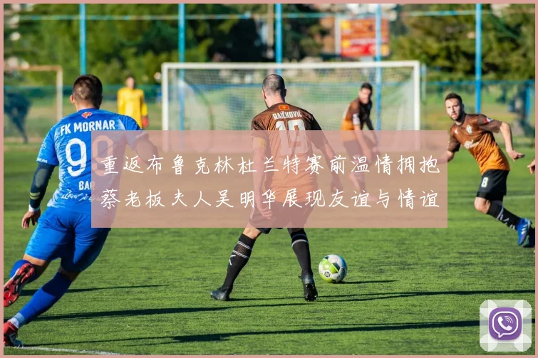 重返布鲁克林杜兰特赛前温情拥抱蔡老板夫人吴明华展现友谊与情谊