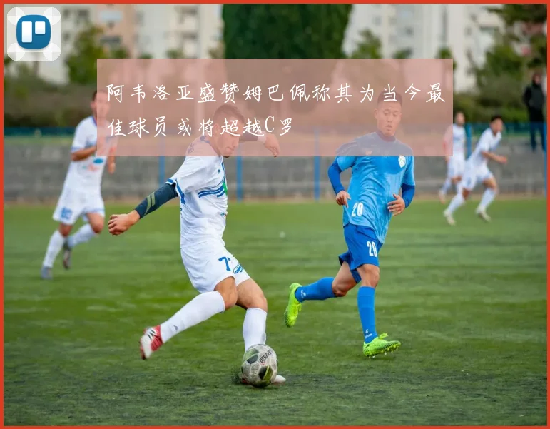 阿韦洛亚盛赞姆巴佩称其为当今最佳球员或将超越C罗