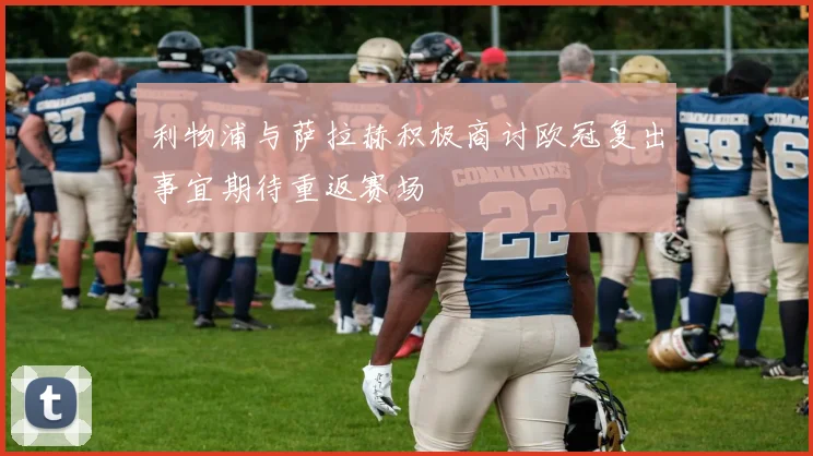 利物浦与萨拉赫积极商讨欧冠复出事宜期待重返赛场